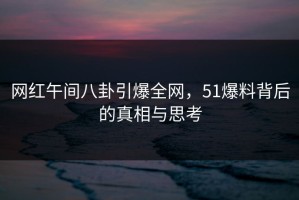 网红午间八卦引爆全网，51爆料背后的真相与思考