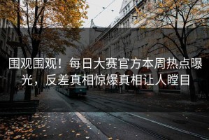 围观围观！每日大赛官方本周热点曝光，反差真相惊爆真相让人瞠目