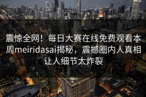 震惊全网！每日大赛在线免费观看本周meiridasai揭秘，震撼圈内人真相让人细节太炸裂