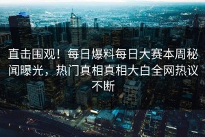 直击围观！每日爆料每日大赛本周秘闻曝光，热门真相真相大白全网热议不断