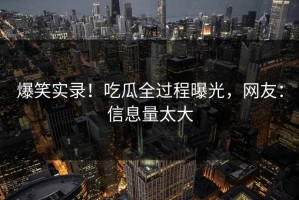 爆笑实录！吃瓜全过程曝光，网友：信息量太大
