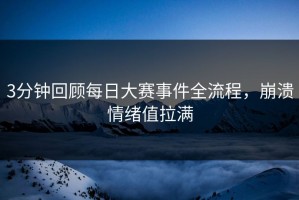 3分钟回顾每日大赛事件全流程，崩溃情绪值拉满