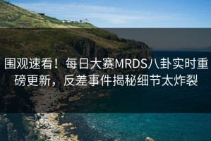 围观速看！每日大赛MRDS八卦实时重磅更新，反差事件揭秘细节太炸裂