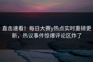 直击速看！每日大赛y热点实时重磅更新，热议事件惊爆评论区炸了