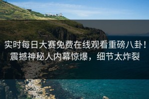 实时每日大赛免费在线观看重磅八卦！震撼神秘人内幕惊爆，细节太炸裂