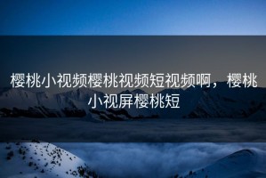 樱桃小视频樱桃视频短视频啊，樱桃小视屏樱桃短