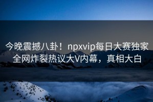 今晚震撼八卦！npxvip每日大赛独家全网炸裂热议大V内幕，真相大白
