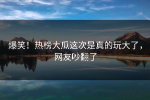 爆笑！热榜大瓜这次是真的玩大了，网友吵翻了