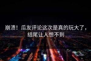 崩溃！瓜友评论这次是真的玩大了，结尾让人想不到