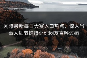 网曝最新每日大赛入口热点，惊人当事人细节惊爆让你网友直呼过瘾
