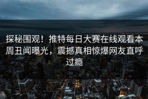 探秘围观！推特每日大赛在线观看本周丑闻曝光，震撼真相惊爆网友直呼过瘾