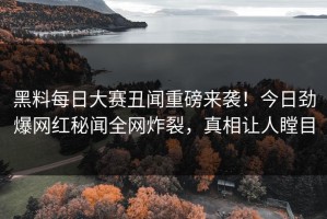 黑料每日大赛丑闻重磅来袭！今日劲爆网红秘闻全网炸裂，真相让人瞠目