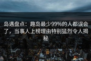 岛遇盘点：趣岛最少99%的人都误会了，当事人上榜理由特别猛烈令人揭秘