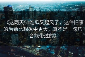 《这两天51吃瓜又起风了，这件旧事的后劲比想象中更大，真不是一句巧合能带过的》