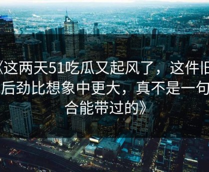 《这两天51吃瓜又起风了，这件旧事的后劲比想象中更大，真不是一句巧合能带过的》