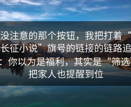 你没注意的那个按钮，我把打着“万里长征小说”旗号的链接的链路追完了：你以为是福利，其实是“筛选”；把家人也提醒到位