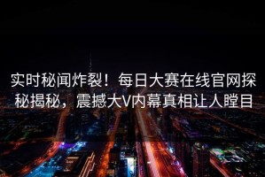 实时秘闻炸裂！每日大赛在线官网探秘揭秘，震撼大V内幕真相让人瞠目