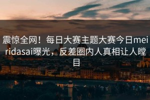 震惊全网！每日大赛主题大赛今日meiridasai曝光，反差圈内人真相让人瞠目