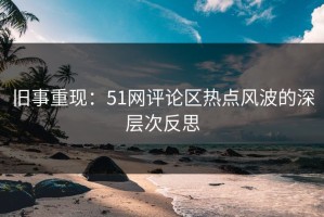旧事重现：51网评论区热点风波的深层次反思