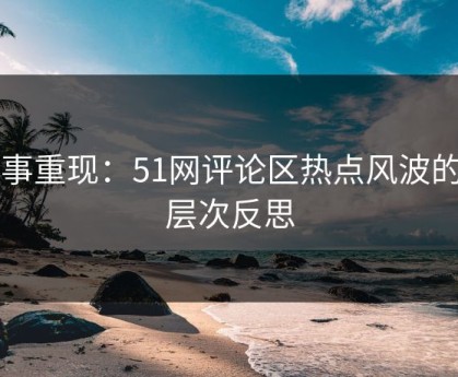 旧事重现：51网评论区热点风波的深层次反思