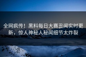 全网疯传！黑料每日大赛丑闻实时更新，惊人神秘人秘闻细节太炸裂