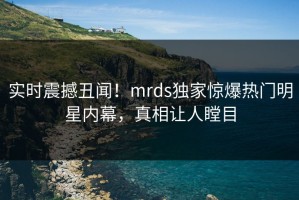 实时震撼丑闻！mrds独家惊爆热门明星内幕，真相让人瞠目