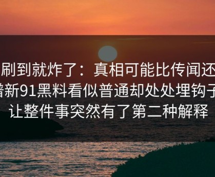 刚刷到就炸了：真相可能比传闻还离谱新91黑料看似普通却处处埋钩子，让整件事突然有了第二种解释