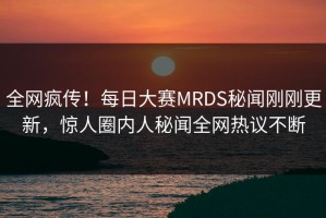 全网疯传！每日大赛MRDS秘闻刚刚更新，惊人圈内人秘闻全网热议不断