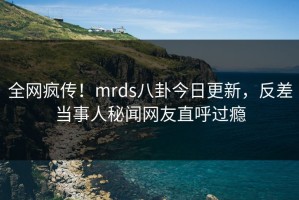 全网疯传！mrds八卦今日更新，反差当事人秘闻网友直呼过瘾