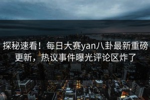 探秘速看！每日大赛yan八卦最新重磅更新，热议事件曝光评论区炸了