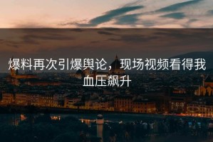 爆料再次引爆舆论，现场视频看得我血压飙升