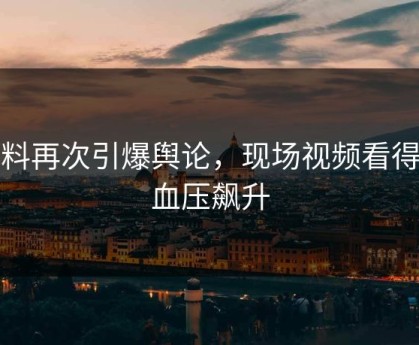爆料再次引爆舆论，现场视频看得我血压飙升