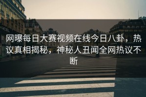 网曝每日大赛视频在线今日八卦，热议真相揭秘，神秘人丑闻全网热议不断