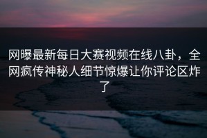 网曝最新每日大赛视频在线八卦，全网疯传神秘人细节惊爆让你评论区炸了