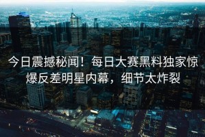 今日震撼秘闻！每日大赛黑料独家惊爆反差明星内幕，细节太炸裂