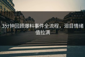 3分钟回顾爆料事件全流程，泪目情绪值拉满