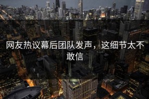 网友热议幕后团队发声，这细节太不敢信