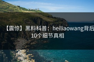 【震惊】黑料科普：heiliaowang背后10个细节真相