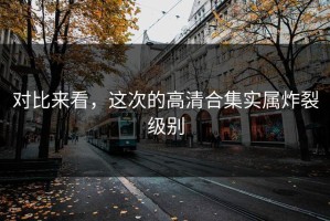 对比来看，这次的高清合集实属炸裂级别