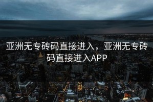 亚洲无专砖码直接进入，亚洲无专砖码直接进入APP