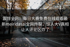 震惊全网！每日大赛免费在线观看最新meiridasai全网炸裂，惊人大V真相让人评论区炸了