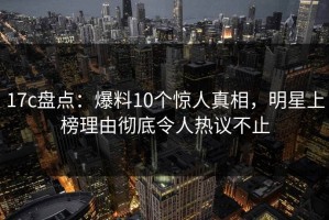 17c盘点：爆料10个惊人真相，明星上榜理由彻底令人热议不止