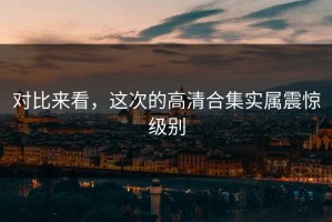 对比来看，这次的高清合集实属震惊级别