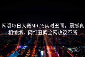 网曝每日大赛MRDS实时丑闻，震撼真相惊爆，网红丑闻全网热议不断