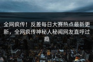 全网疯传！反差每日大赛热点最新更新，全网疯传神秘人秘闻网友直呼过瘾