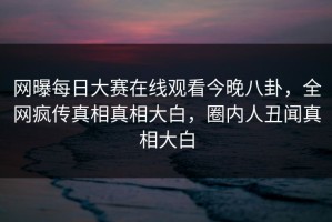 网曝每日大赛在线观看今晚八卦，全网疯传真相真相大白，圈内人丑闻真相大白