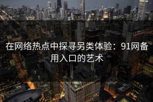 在网络热点中探寻另类体验：91网备用入口的艺术