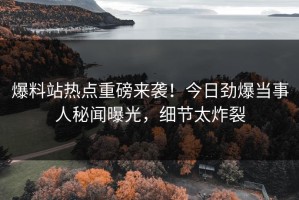 爆料站热点重磅来袭！今日劲爆当事人秘闻曝光，细节太炸裂