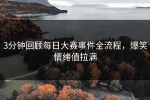 3分钟回顾每日大赛事件全流程，爆笑情绪值拉满