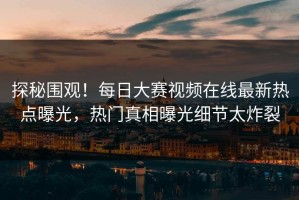 探秘围观！每日大赛视频在线最新热点曝光，热门真相曝光细节太炸裂